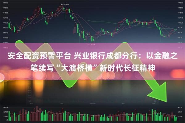 安全配资预警平台 兴业银行成都分行：以金融之笔续写“大渡桥横”新时代长征精神