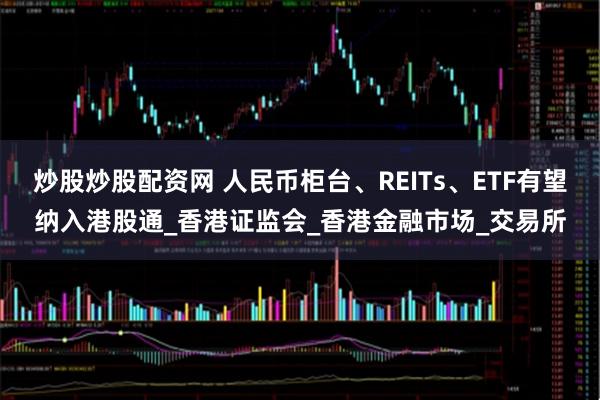 炒股炒股配资网 人民币柜台、REITs、ETF有望纳入港股通_香港证监会_香港金融市场_交易所
