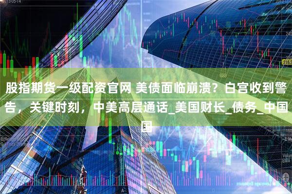 股指期货一级配资官网 美债面临崩溃？白宫收到警告，关键时刻，中美高层通话_美国财长_债务_中国