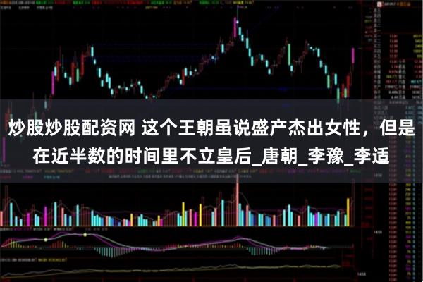 炒股炒股配资网 这个王朝虽说盛产杰出女性，但是在近半数的时间里不立皇后_唐朝_李豫_李适