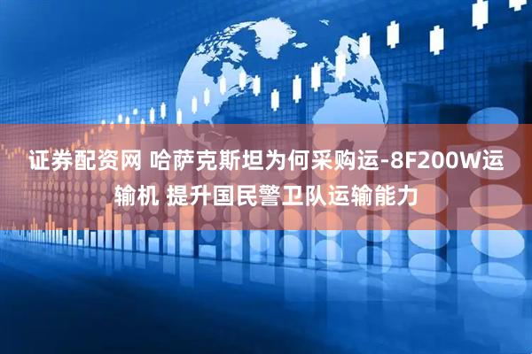 证券配资网 哈萨克斯坦为何采购运-8F200W运输机 提升国民警卫队运输能力