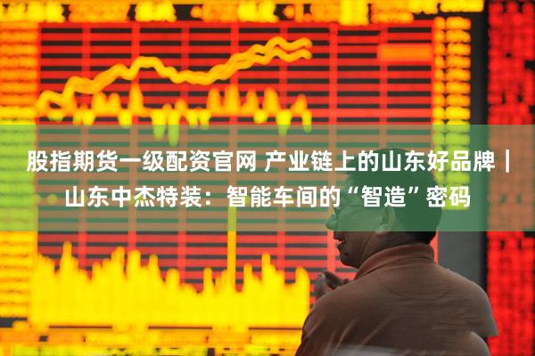 股指期货一级配资官网 产业链上的山东好品牌｜山东中杰特装：智能车间的“智造”密码