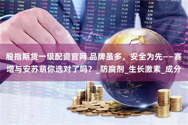 股指期货一级配资官网 品牌虽多，安全为先——赛增与安苏萌你选对了吗？_防腐剂_生长激素_成分