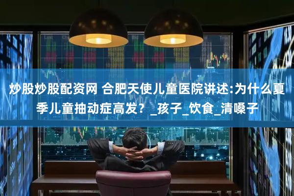 炒股炒股配资网 合肥天使儿童医院讲述:为什么夏季儿童抽动症高发？_孩子_饮食_清嗓子