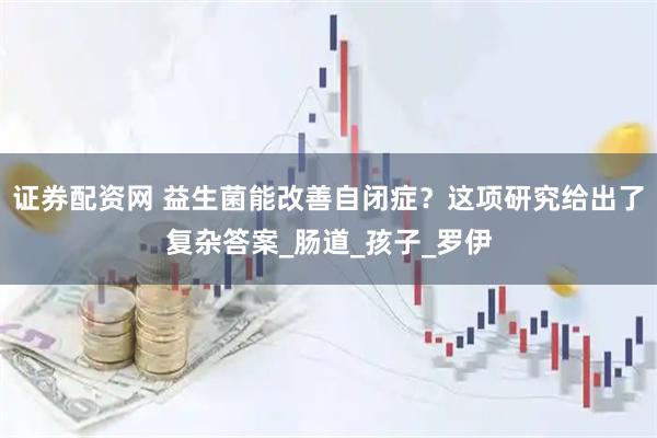 证券配资网 益生菌能改善自闭症？这项研究给出了复杂答案_肠道_孩子_罗伊