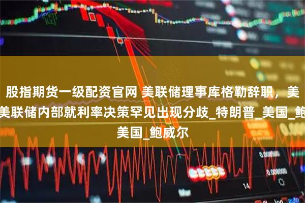 股指期货一级配资官网 美联储理事库格勒辞职，美媒：美联储内部就利率决策罕见出现分歧_特朗普_美国_鲍威尔