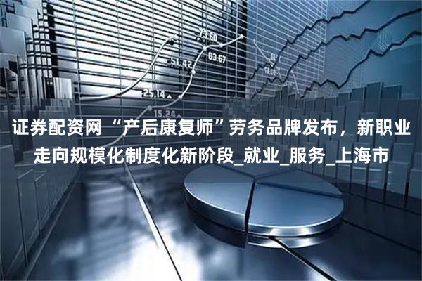 证券配资网 “产后康复师”劳务品牌发布，新职业走向规模化制度化新阶段_就业_服务_上海市