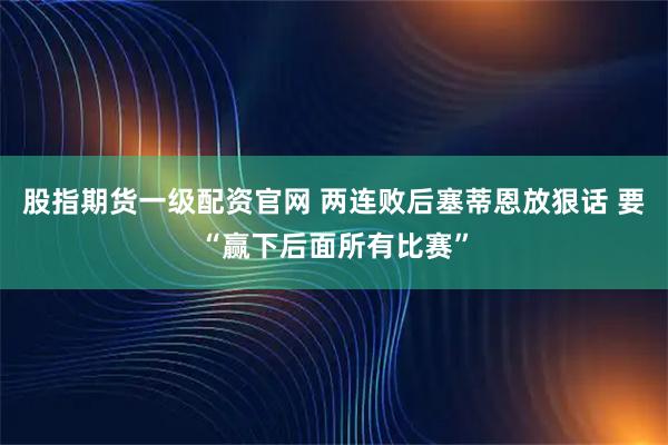 股指期货一级配资官网 两连败后塞蒂恩放狠话 要“赢下后面所有比赛”
