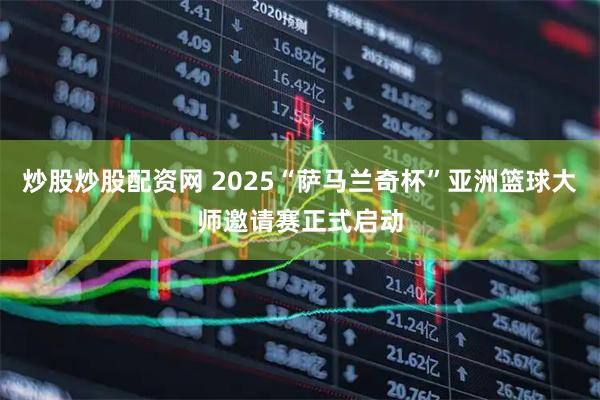 炒股炒股配资网 2025“萨马兰奇杯”亚洲篮球大师邀请赛正式启动
