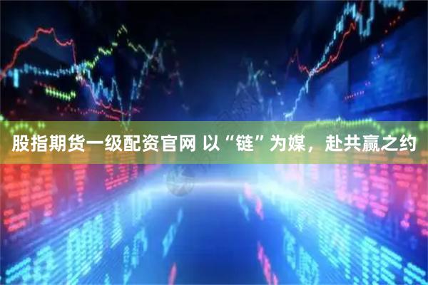 股指期货一级配资官网 以“链”为媒，赴共赢之约