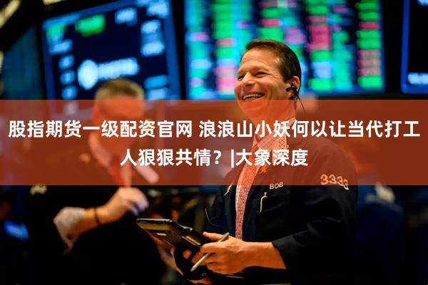 股指期货一级配资官网 浪浪山小妖何以让当代打工人狠狠共情？|大象深度