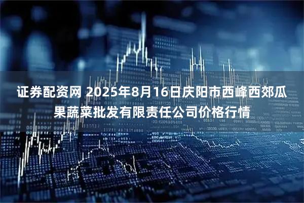 证券配资网 2025年8月16日庆阳市西峰西郊瓜果蔬菜批发有限责任公司价格行情