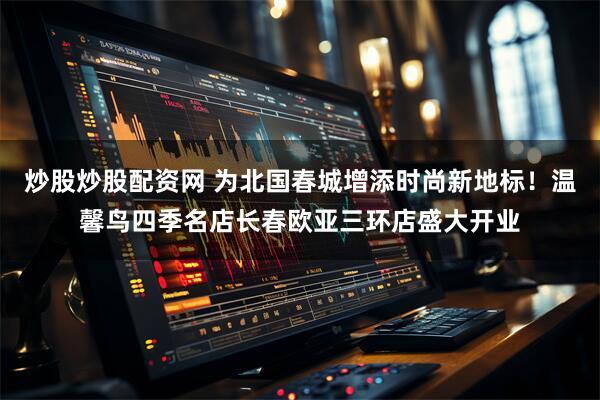 炒股炒股配资网 为北国春城增添时尚新地标！温馨鸟四季名店长春欧亚三环店盛大开业
