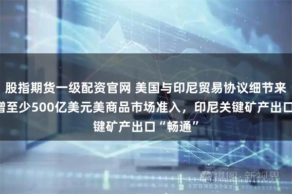 股指期货一级配资官网 美国与印尼贸易协议细节来了：新增至少500亿美元美商品市场准入，印尼关键矿产出口“畅通”