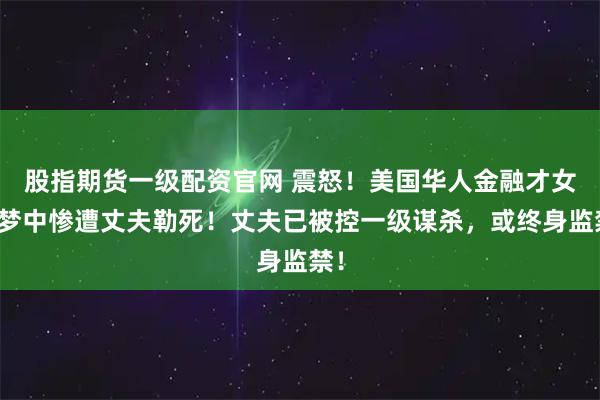 股指期货一级配资官网 震怒！美国华人金融才女睡梦中惨遭丈夫勒死！丈夫已被控一级谋杀，或终身监禁！