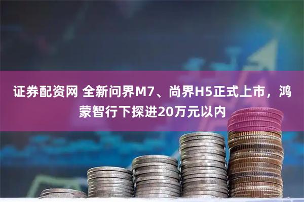 证券配资网 全新问界M7、尚界H5正式上市，鸿蒙智行下探进20万元以内
