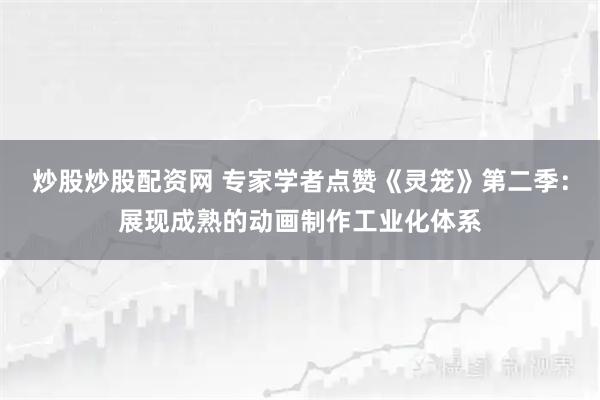 炒股炒股配资网 专家学者点赞《灵笼》第二季:展现成熟的动画制作工业化体系