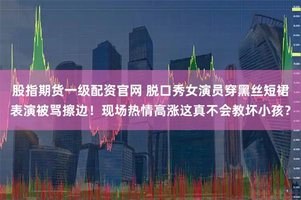 股指期货一级配资官网 脱口秀女演员穿黑丝短裙表演被骂擦边!现场热情高涨这真不会教坏小孩?