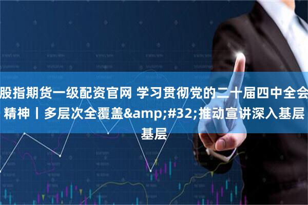 股指期货一级配资官网 学习贯彻党的二十届四中全会精神丨多层次全覆盖 推动宣讲深入基层
