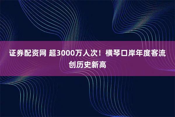 证券配资网 超3000万人次!横琴口岸年度客流创历史新高
