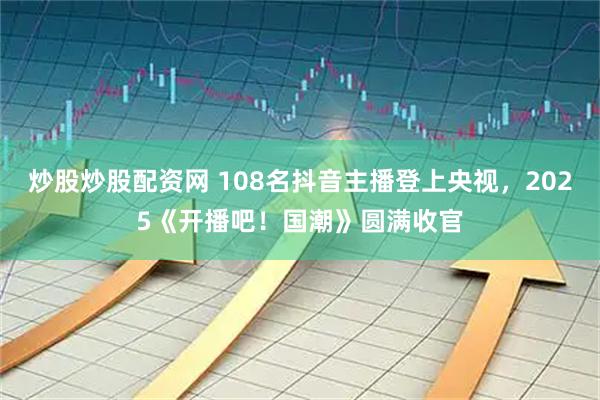 炒股炒股配资网 108名抖音主播登上央视，2025《开播吧！国潮》圆满收官