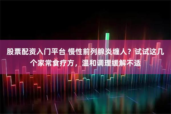 股票配资入门平台 慢性前列腺炎缠人？试试这几个家常食疗方，温和调理缓解不适