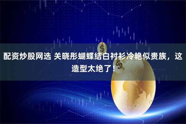 配资炒股网选 关晓彤蝴蝶结白衬衫冷艳似贵族，这造型太绝了！