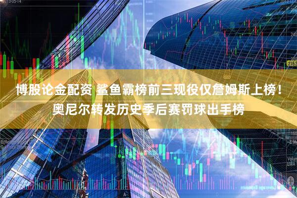 博股论金配资 鲨鱼霸榜前三现役仅詹姆斯上榜！奥尼尔转发历史季后赛罚球出手榜