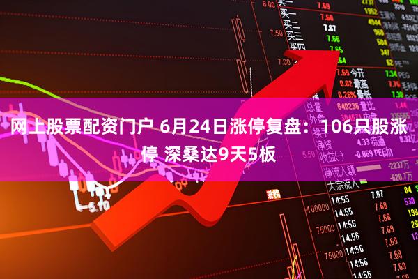 网上股票配资门户 6月24日涨停复盘：106只股涨停 深桑达9天5板