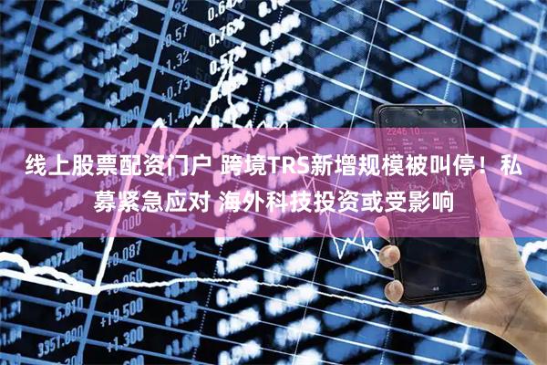 线上股票配资门户 跨境TRS新增规模被叫停！私募紧急应对 海外科技投资或受影响