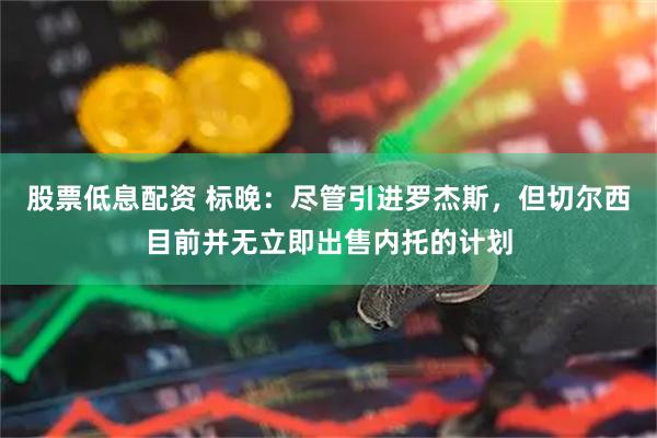 股票低息配资 标晚：尽管引进罗杰斯，但切尔西目前并无立即出售内托的计划