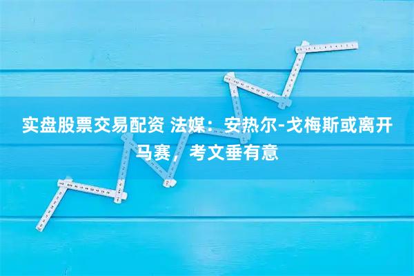 实盘股票交易配资 法媒：安热尔-戈梅斯或离开马赛，考文垂有意