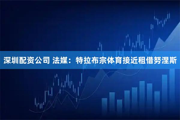 深圳配资公司 法媒：特拉布宗体育接近租借努涅斯