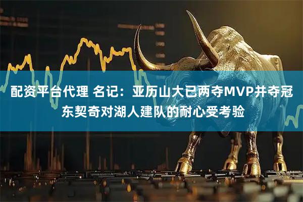 配资平台代理 名记：亚历山大已两夺MVP并夺冠 东契奇对湖人建队的耐心受考验