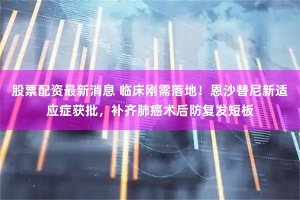 股票配资最新消息 临床刚需落地！恩沙替尼新适应症获批，补齐肺癌术后防复发短板