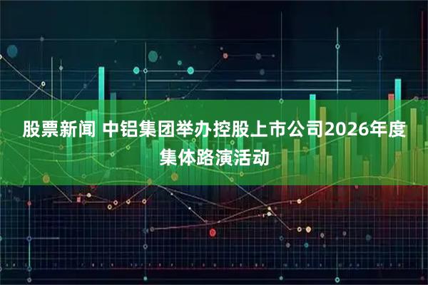 股票新闻 中铝集团举办控股上市公司2026年度集体路演活动