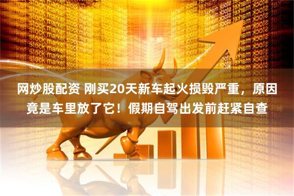 网炒股配资 刚买20天新车起火损毁严重，原因竟是车里放了它！假期自驾出发前赶紧自查